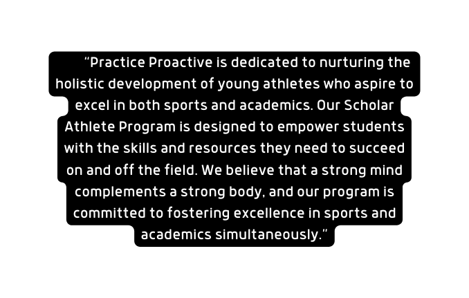 Practice Proactive is dedicated to nurturing the holistic development of young athletes who aspire to excel in both sports and academics Our Scholar Athlete Program is designed to empower students with the skills and resources they need to succeed on and off the field We believe that a strong mind complements a strong body and our program is committed to fostering excellence in sports and academics simultaneously